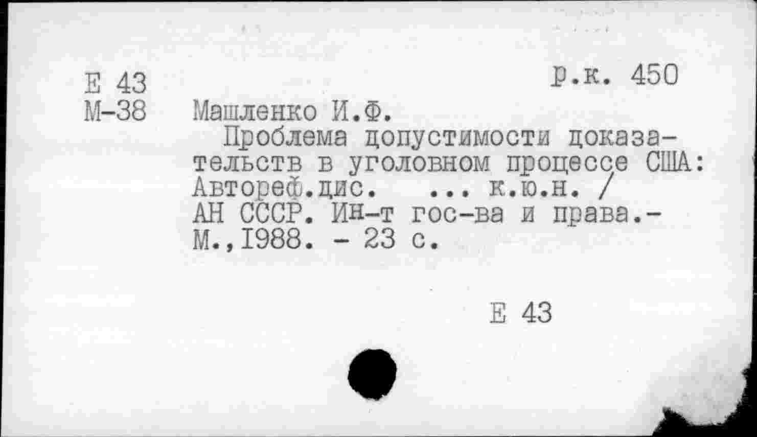 ﻿Е 43
М-38
р.к. 450
Машленко И.Ф.
Проблема допустимости доказательств в уголовном процессе США: Автореф.дис. ... к.ю.н. / АН СССР. Ин-т гос-ва и права.-М. ,1988. - 23 с.
Е 43